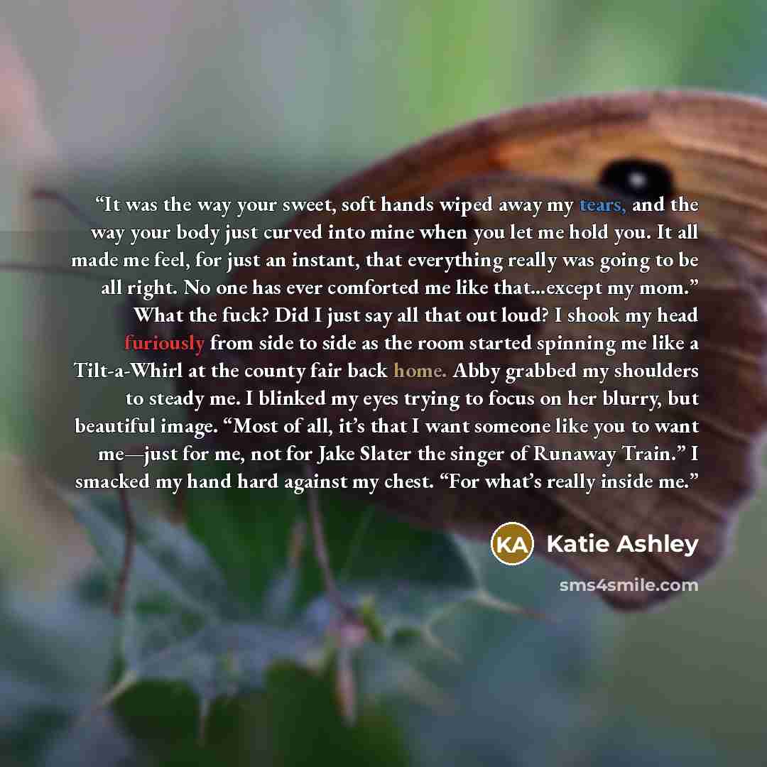 “It was the way your sweet, soft hands wiped away my tears, and the way your body just curved into mine when you let me hold you. It all made me feel, for just an instant, that everything really was going to be all right. No one has ever comforted me like that…except my mom.” What the fuck? Did I…” quote by Katie Ashley