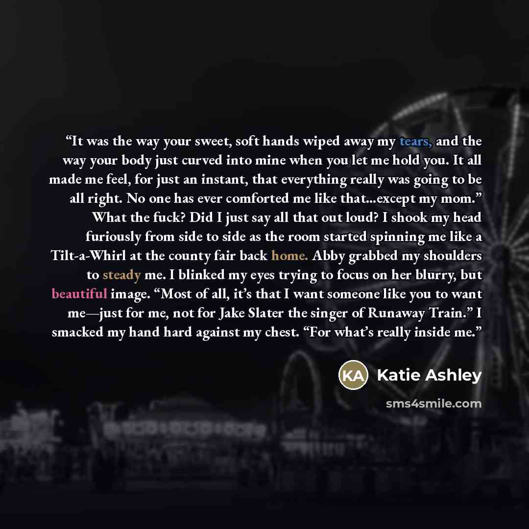 “It was the way your sweet, soft hands wiped away my tears, and the way your body just curved into mine when you let me hold you. It all made me feel, for just an instant, that everything really was going to be all right. No one has ever comforted me like that…except my mom.” What the fuck? Did I…” quote by Katie Ashley