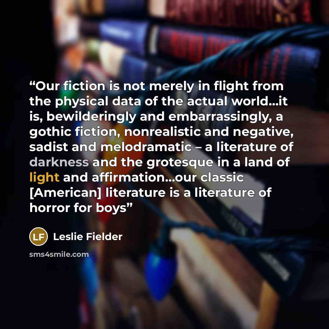 “Our fiction is not merely in flight from the physical data of the actual world…it is, bewilderingly and embarrassingly, a gothic fiction, nonrealistic and negative, sadist and melodramatic – a literature of darkness and the grotesque in a land of light and affirmation…our classic [American]…” quote by Leslie Fielder