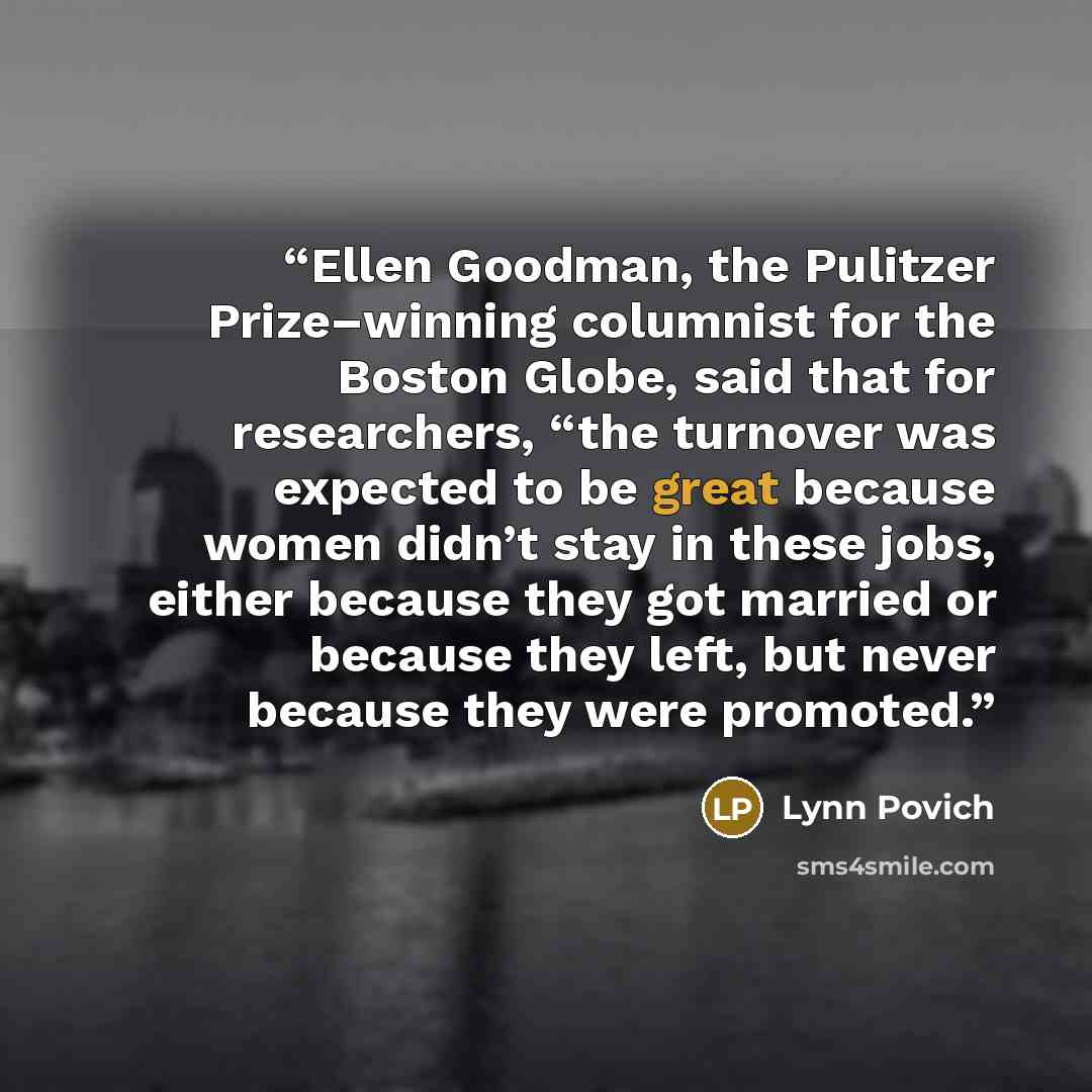 “Ellen Goodman, the Pulitzer Prize–winning columnist for the Boston Globe, said that for researchers, “the turnover was expected to be great because women didn’t stay in these jobs, either because they got married or because they left, but never because they were promoted.” quote by Lynn Povich