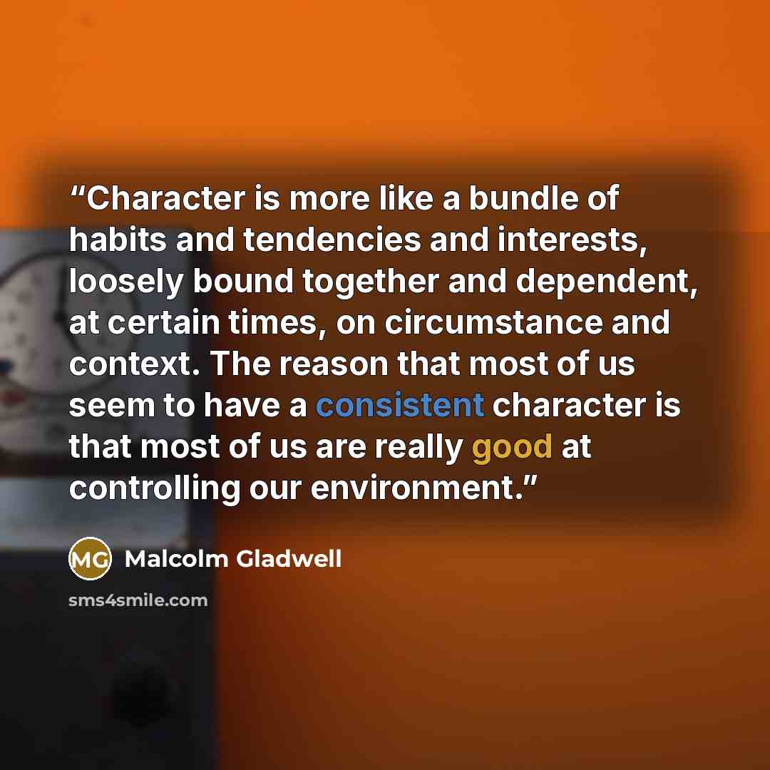 “Character is more like a bundle of habits and tendencies and interests, loosely bound together and dependent, at certain times, on circumstance and context. The reason that most of us seem to have a consistent character is that most of us are really good at controlling our environment.” quote by Malcolm Gladwell