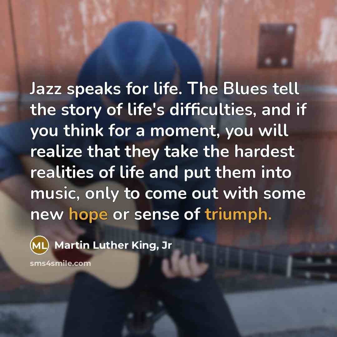 “Jazz speaks for life. The Blues tell the story of life's difficulties, and if you think for a moment, you will realize that they take the hardest realities of life and put them into music, only to come out with some new hope or sense of triumph.” quote by Martin Luther King, Jr