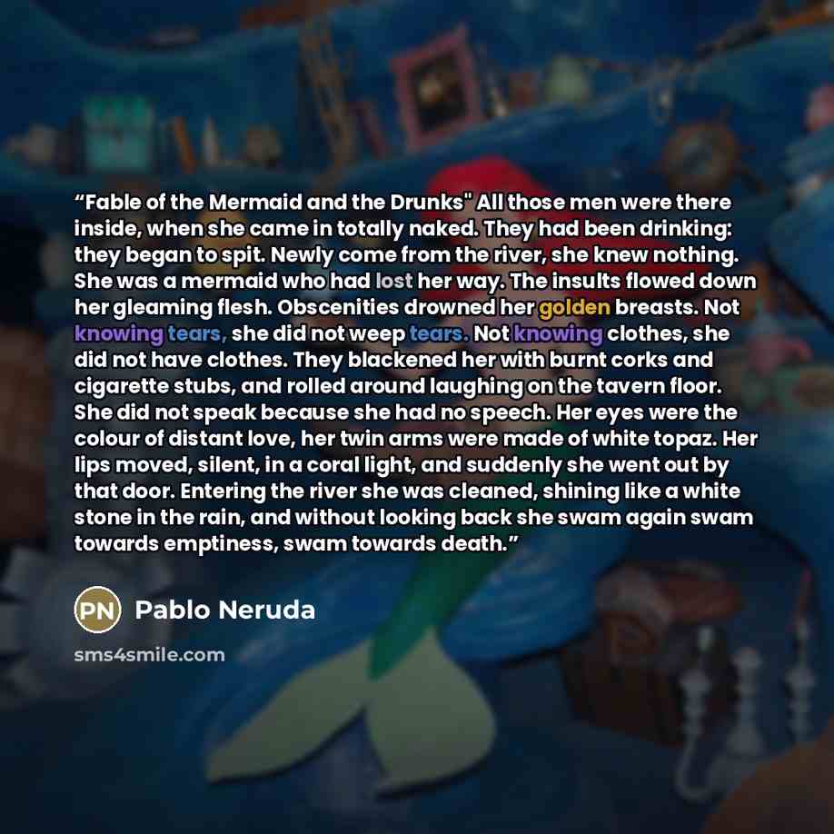 “Fable of the Mermaid and the Drunks" All those men were there inside, when she came in totally naked. They had been drinking: they began to spit. Newly come from the river, she knew nothing. She was a mermaid who had lost her way. The insults flowed down her gleaming flesh. Obscenities drowned her…” quote by Pablo Neruda