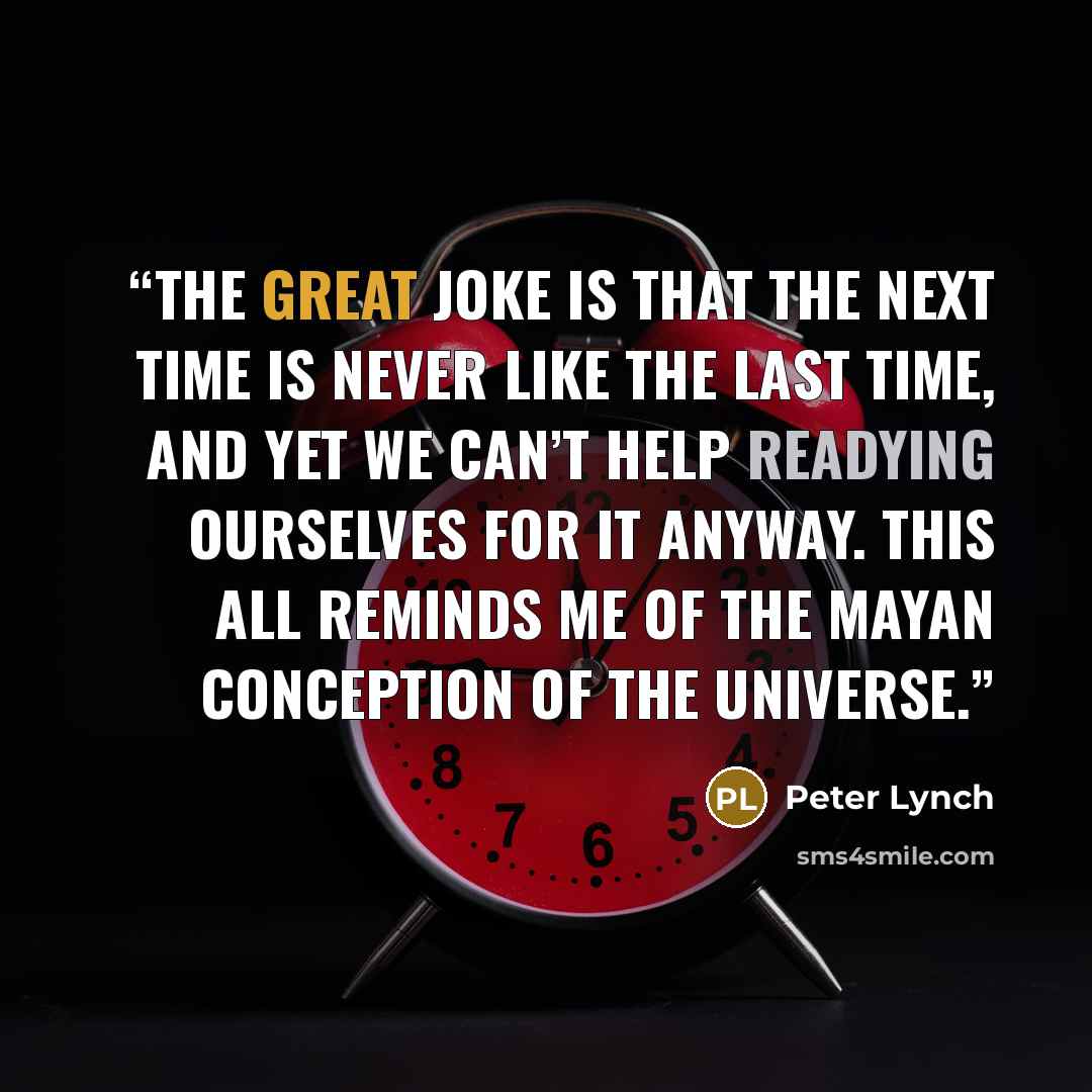 “The great joke is that the next time is never like the last time, and yet we can’t help readying ourselves for it anyway. This all reminds me of the Mayan conception of the universe.” quote by Peter Lynch