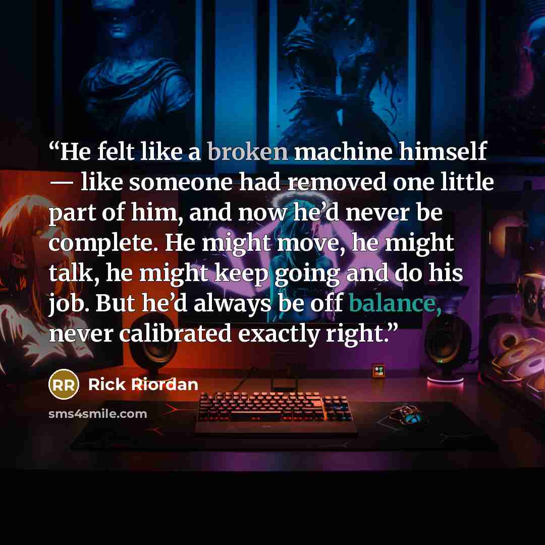 “He felt like a broken machine himself — like someone had removed one little part of him, and now he’d never be complete. He might move, he might talk, he might keep going and do his job. But he’d always be off balance, never calibrated exactly right.” quote by Rick Riordan