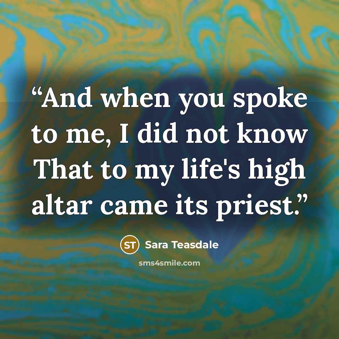“And when you spoke to me, I did not know That to my life's high altar came its priest.” quote by Sara Teasdale