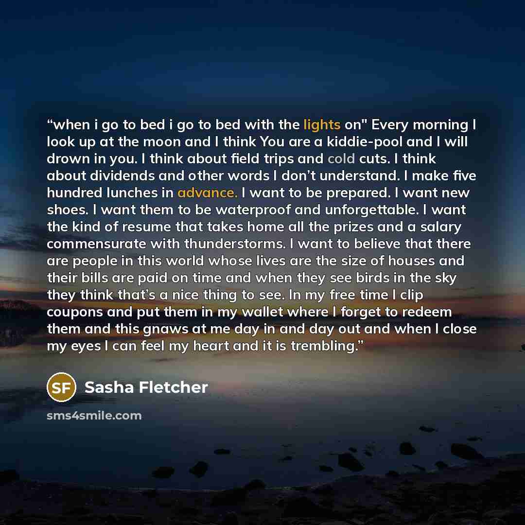 “when i go to bed i go to bed with the lights on" Every morning I look up at the moon and I think You are a kiddie-pool and I will drown in you. I think about field trips and cold cuts. I think about dividends and other words I don’t understand. I make five hundred lunches in advance. I want to be…” quote by Sasha Fletcher