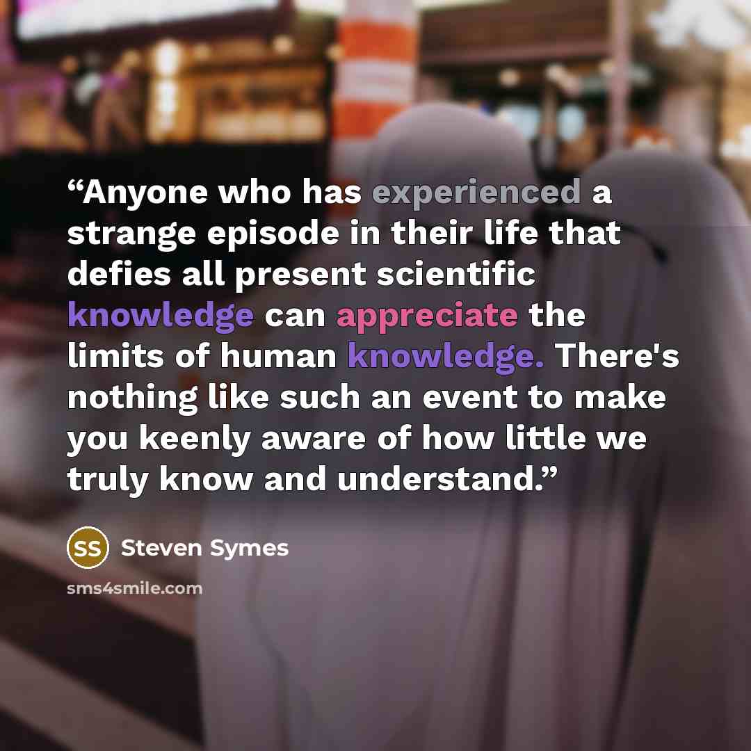“Anyone who has experienced a strange episode in their life that defies all present scientific knowledge can appreciate the limits of human knowledge. There's nothing like such an event to make you keenly aware of how little we truly know and understand.” quote by Steven Symes