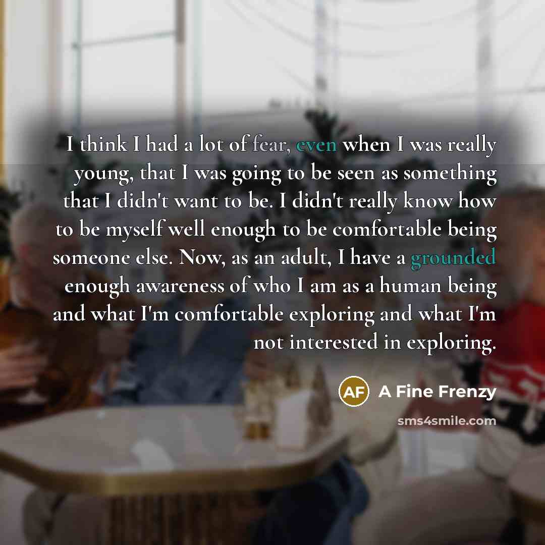 “I think I had a lot of fear, even when I was really young, that I was going to be seen as something that I didn't want to be. I didn't really know how to be myself well enough to be comfortable being someone else. Now, as an adult, I have a grounded enough awareness of who I am as a human being…” quote by A Fine Frenzy