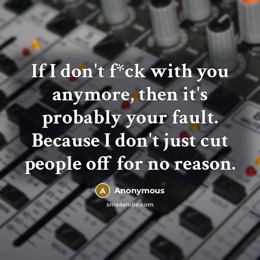 “If I don't f*ck with you anymore, then it's probably your fault. Because I don't just cut people off for no reason.” quote by Anonymous