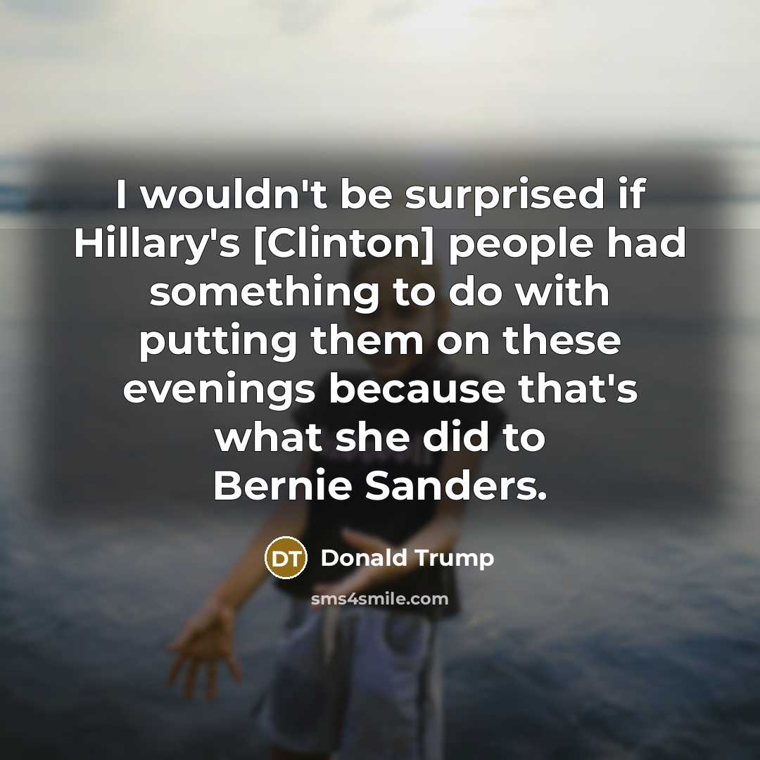 “I wouldn't be surprised if Hillary's [Clinton] people had something to do with putting them on these evenings because that's what she did to Bernie Sanders.” quote by Donald Trump