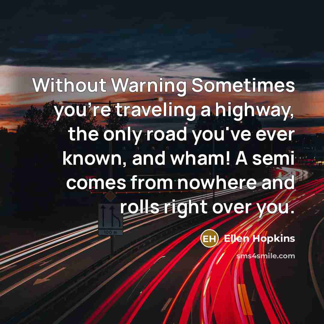 “Without Warning Sometimes you're traveling a highway, the only road you've ever known, and wham! A semi comes from nowhere and rolls right over you.” quote by Ellen Hopkins