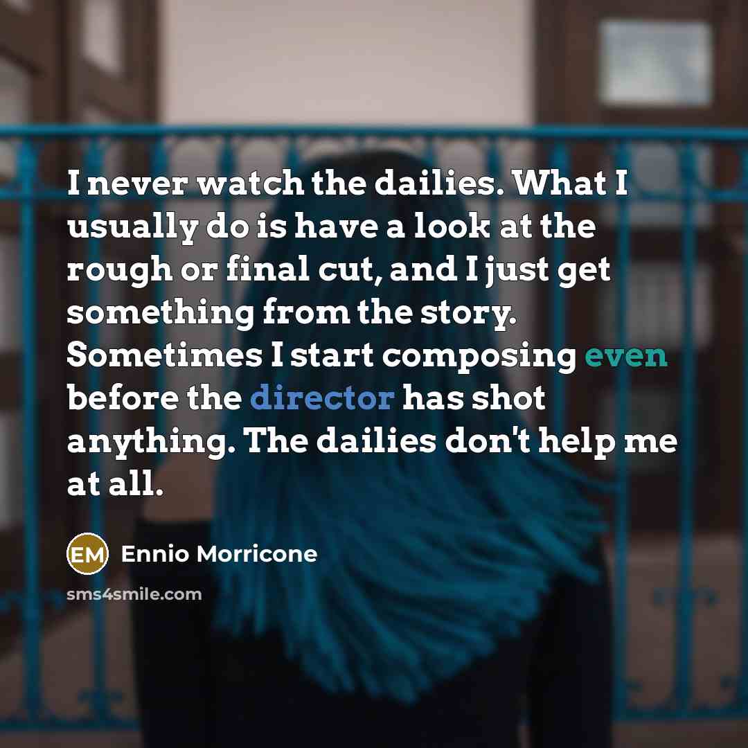 “I never watch the dailies. What I usually do is have a look at the rough or final cut, and I just get something from the story. Sometimes I start composing even before the director has shot anything. The dailies don't help me at all.” quote by Ennio Morricone