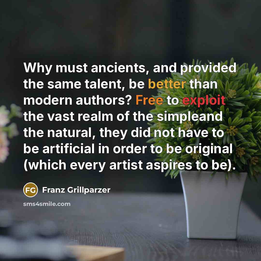 “Why must ancients, and provided the same talent, be better than modern authors? Free to exploit the vast realm of the simpleand the natural, they did not have to be artificial in order to be original (which every artist aspires to be).” quote by Franz Grillparzer