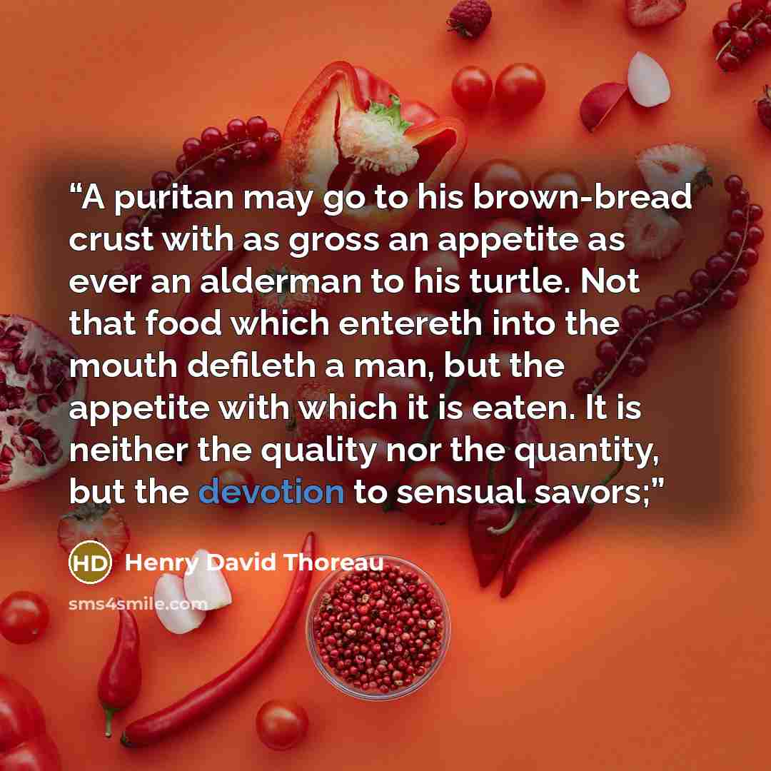 “A puritan may go to his brown-bread crust with as gross an appetite as ever an alderman to his turtle. Not that food which entereth into the mouth defileth a man, but the appetite with which it is eaten. It is neither the quality nor the quantity, but the devotion to sensual savors;” quote by Henry David Thoreau