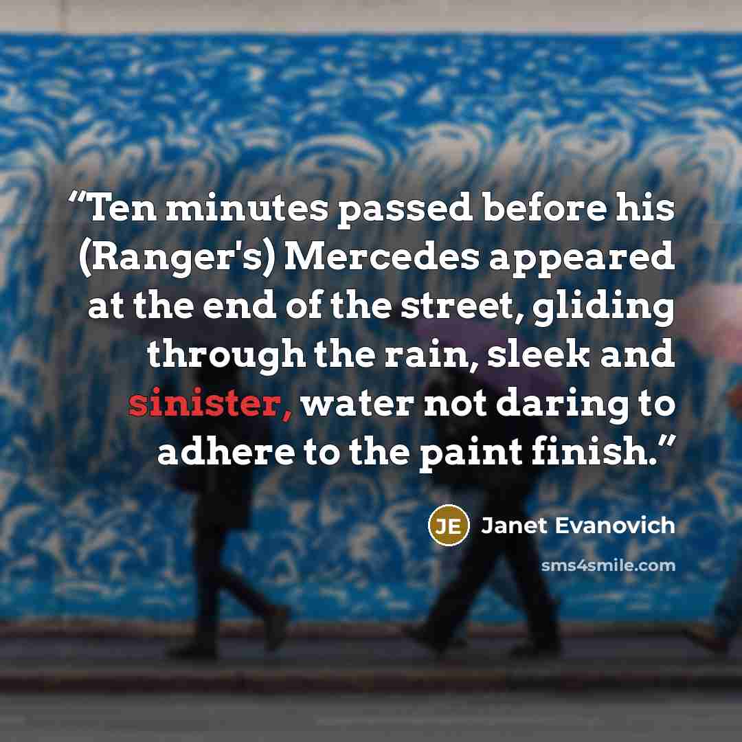 “Ten minutes passed before his (Ranger's) Mercedes appeared at the end of the street, gliding through the rain, sleek and sinister, water not daring to adhere to the paint finish.” quote by Janet Evanovich