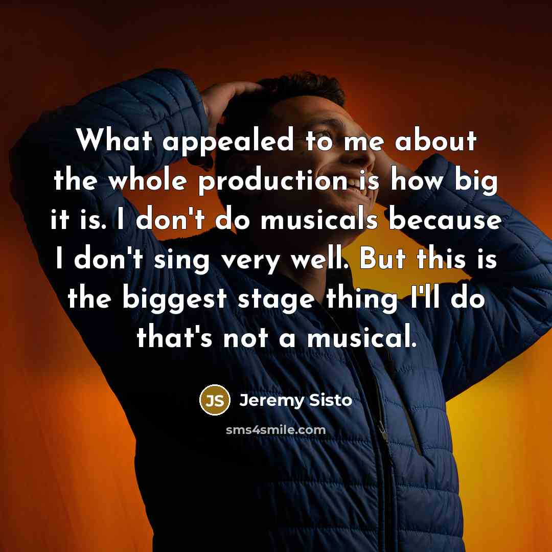 “What appealed to me about the whole production is how big it is. I don't do musicals because I don't sing very well. But this is the biggest stage thing I'll do that's not a musical.” quote by Jeremy Sisto