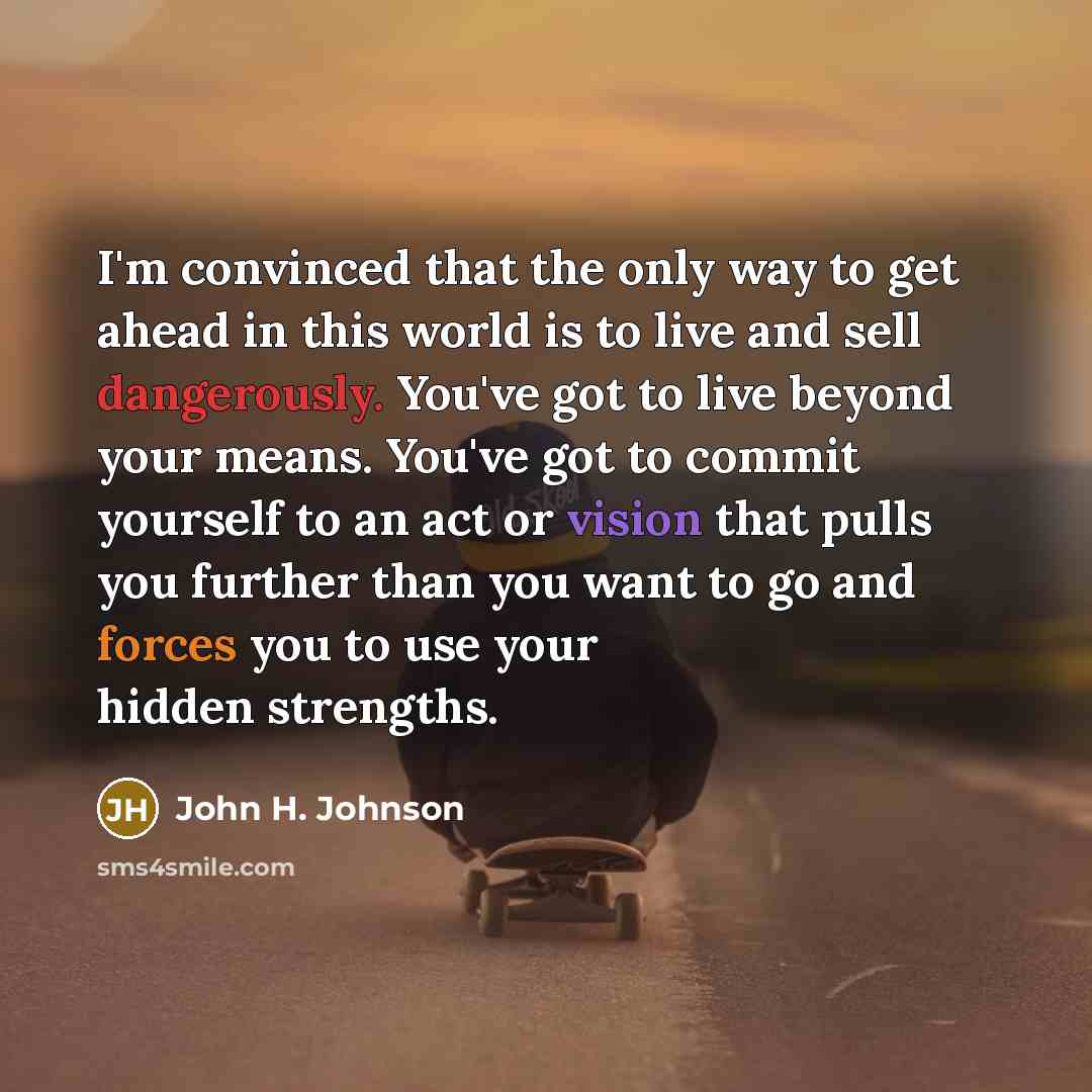 “I'm convinced that the only way to get ahead in this world is to live and sell dangerously. You've got to live beyond your means. You've got to commit yourself to an act or vision that pulls you further than you want to go and forces you to use your hidden strengths.” quote by John H. Johnson