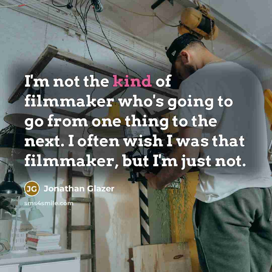 “I'm not the kind of filmmaker who's going to go from one thing to the next. I often wish I was that filmmaker, but I'm just not.” quote by Jonathan Glazer