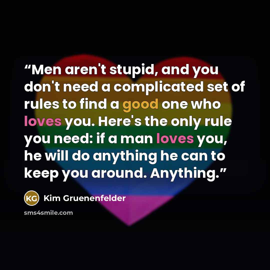 “Men aren't stupid, and you don't need a complicated set of rules to find a good one who loves you. Here's the only rule you need: if a man loves you, he will do anything he can to keep you around. Anything.” quote by Kim Gruenenfelder
