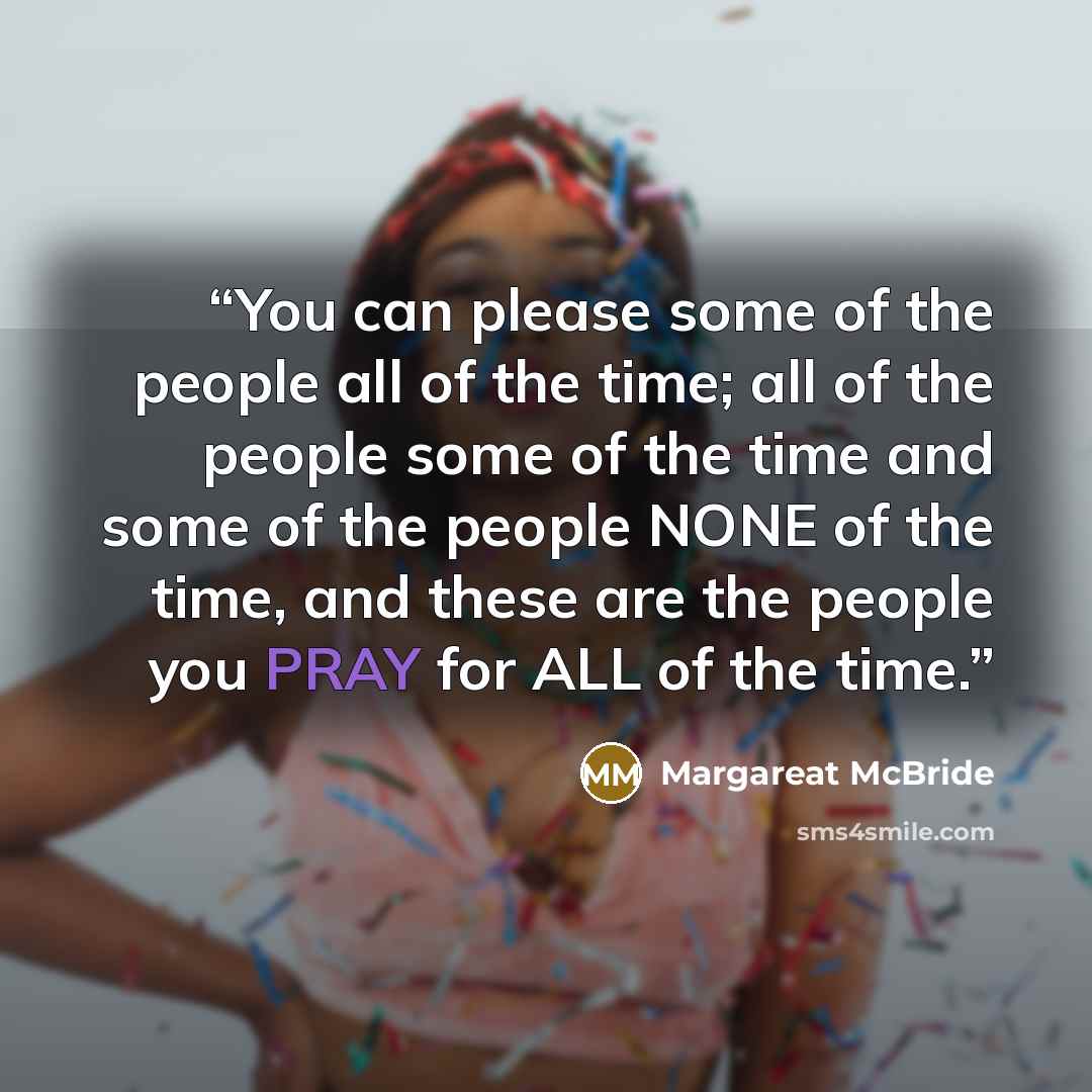 “You can please some of the people all of the time; all of the people some of the time and some of the people NONE of the time, and these are the people you PRAY for ALL of the time.” quote by Margareat McBride
