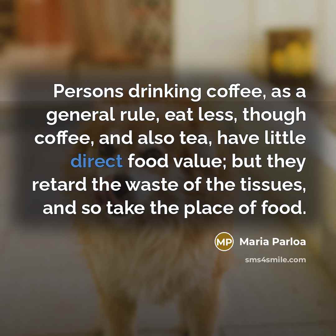 “Persons drinking coffee, as a general rule, eat less, though coffee, and also tea, have little direct food value; but they retard the waste of the tissues, and so take the place of food.” quote by Maria Parloa