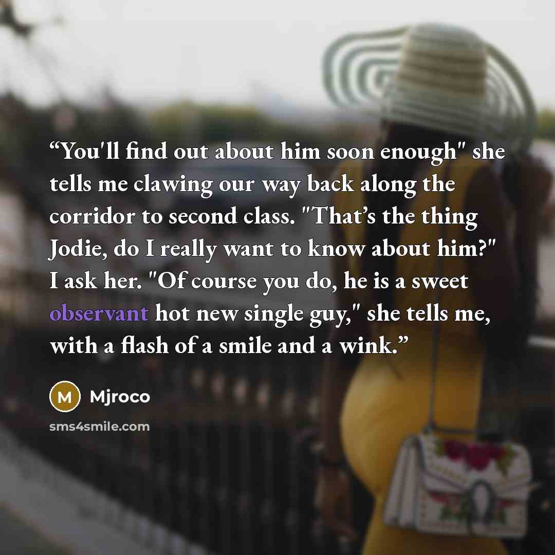 “You'll find out about him soon enough" she tells me clawing our way back along the corridor to second class. "That’s the thing Jodie, do I really want to know about him?" I ask her. "Of course you do, he is a sweet observant hot new single guy," she tells me, with a flash of a smile and a wink.” quote by Mjroco