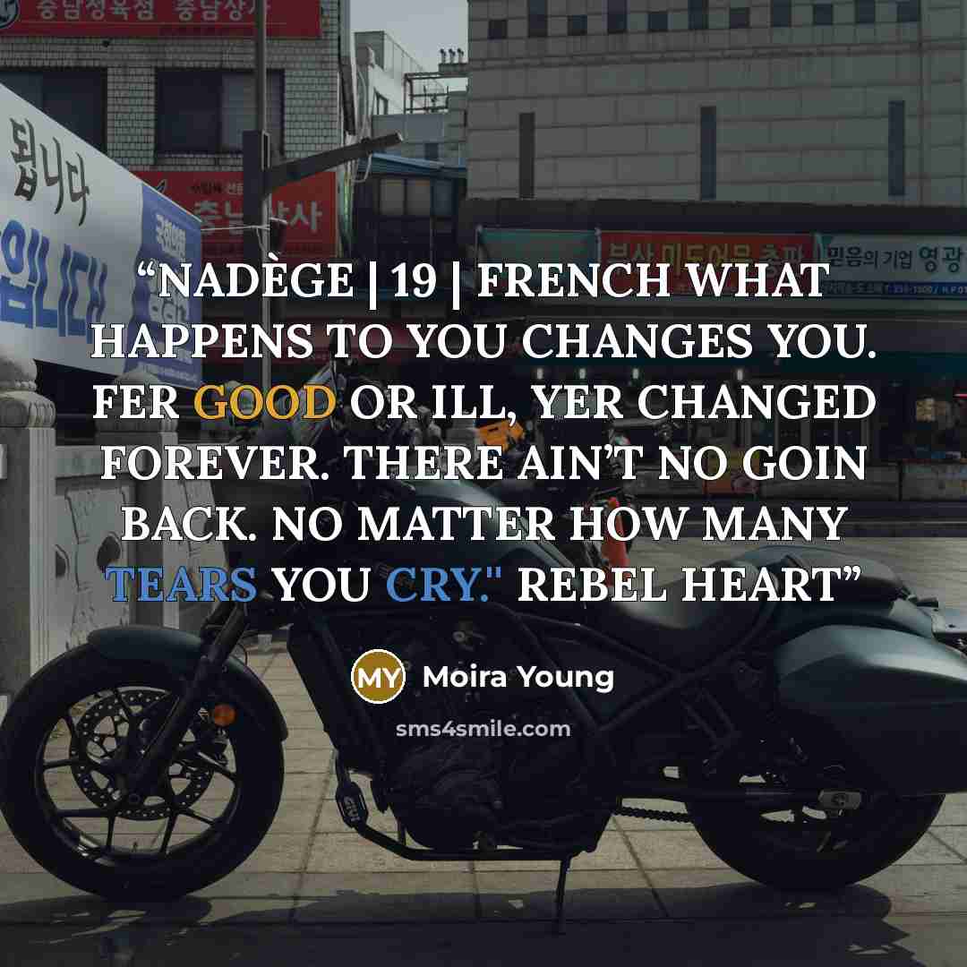 “NADÈGE | 19 | FRENCH WHAT HAPPENS TO YOU CHANGES YOU. FER GOOD OR ILL, YER CHANGED FOREVER. THERE AIN’T NO GOIN BACK. NO MATTER HOW MANY TEARS YOU CRY.'' REBEL HEART” quote by Moira Young