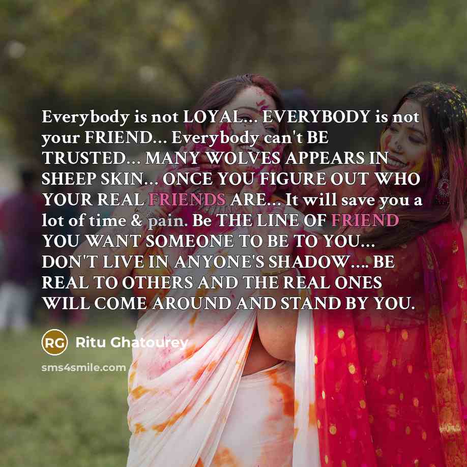 “Everybody is not LOYAL… EVERYBODY is not your FRIEND… Everybody can't BE TRUSTED… MANY WOLVES APPEARS IN SHEEP SKIN… ONCE YOU FIGURE OUT WHO YOUR REAL FRIENDS ARE… It will save you a lot of time & pain. Be THE LINE OF FRIEND YOU WANT SOMEONE TO BE TO YOU… DON'T LIVE IN ANYONE'S SHADOW…. BE REAL TO…” quote by Ritu Ghatourey