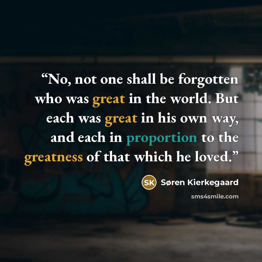 “No, not one shall be forgotten who was great in the world. But each was great in his own way, and each in proportion to the greatness of that which he loved.” quote by Søren Kierkegaard