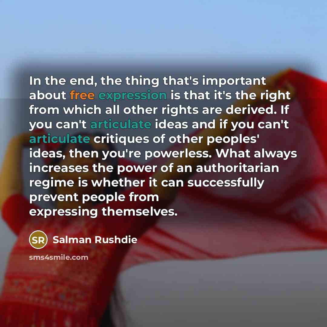 “In the end, the thing that's important about free expression is that it's the right from which all other rights are derived. If you can't articulate ideas and if you can't articulate critiques of other peoples' ideas, then you're powerless. What always increases the power of an authoritarian…” quote by Salman Rushdie
