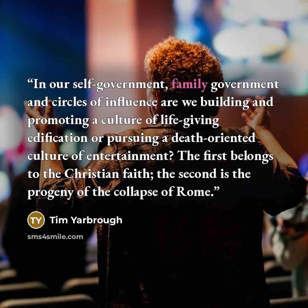 “In our self-government, family government and circles of influence are we building and promoting a culture of life-giving edification or pursuing a death-oriented culture of entertainment? The first belongs to the Christian faith; the second is the progeny of the collapse of Rome.” quote by Tim Yarbrough