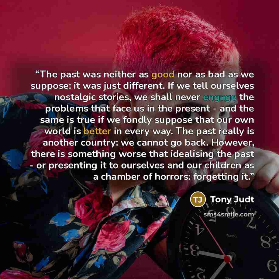“The past was neither as good nor as bad as we suppose: it was just different. If we tell ourselves nostalgic stories, we shall never engage the problems that face us in the present - and the same is true if we fondly suppose that our own world is better in every way. The past really is another…” quote by Tony Judt