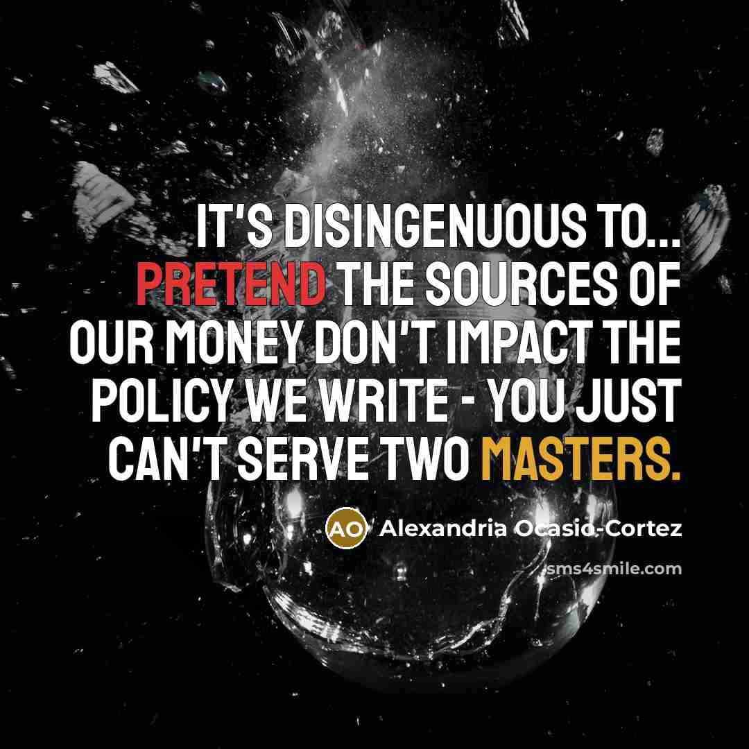 “It's disingenuous to... pretend the sources of our money don't impact the policy we write - you just can't serve two masters.” quote by Alexandria Ocasio-Cortez