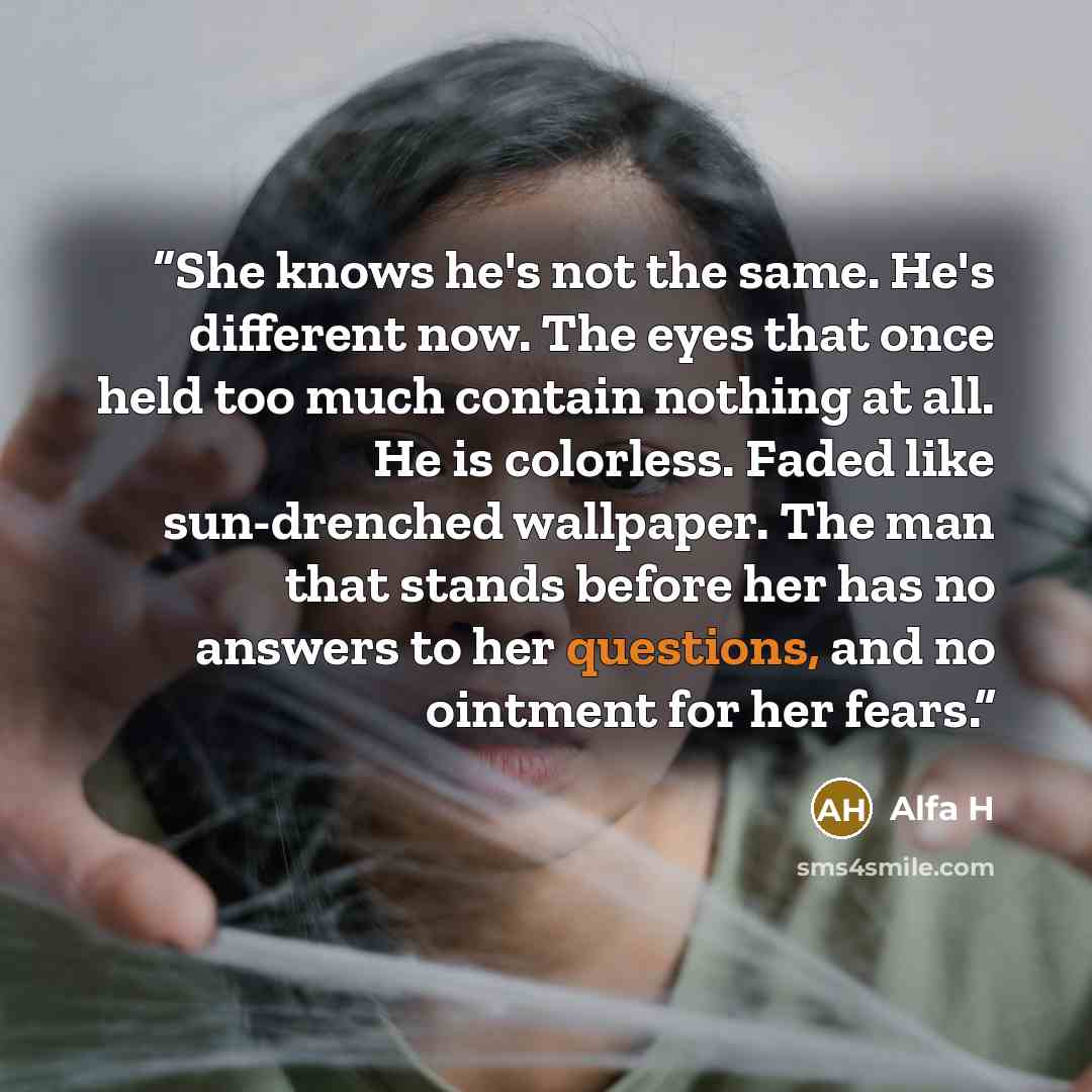 “She knows he's not the same. He's different now. The eyes that once held too much contain nothing at all. He is colorless. Faded like sun-drenched wallpaper. The man that stands before her has no answers to her questions, and no ointment for her fears.” quote by Alfa H