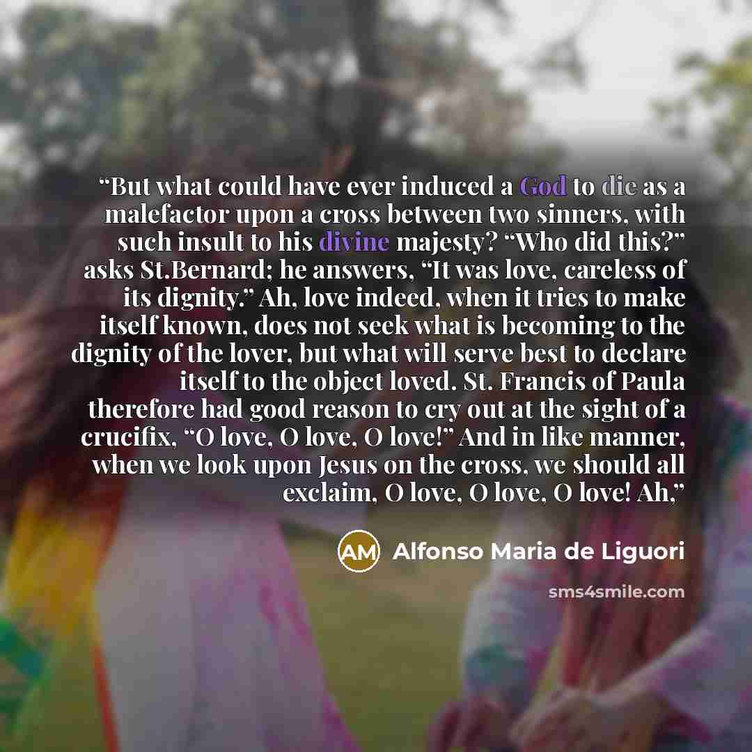 “But what could have ever induced a God to die as a malefactor upon a cross between two sinners, with such insult to his divine majesty? “Who did this?” asks St.Bernard; he answers, “It was love, careless of its dignity.” Ah, love indeed, when it tries to make itself known, does not seek what is…” quote by Alfonso Maria de Liguori