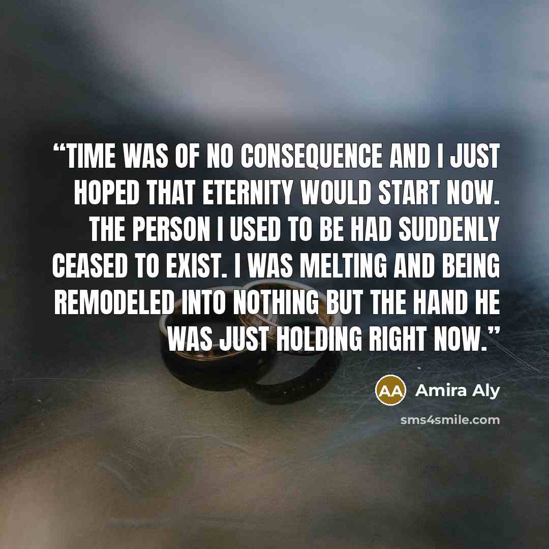 “Time was of no consequence and I just hoped that eternity would start now. The person I used to be had suddenly ceased to exist. I was melting and being remodeled into nothing but the hand he was just holding right now.” quote by Amira Aly