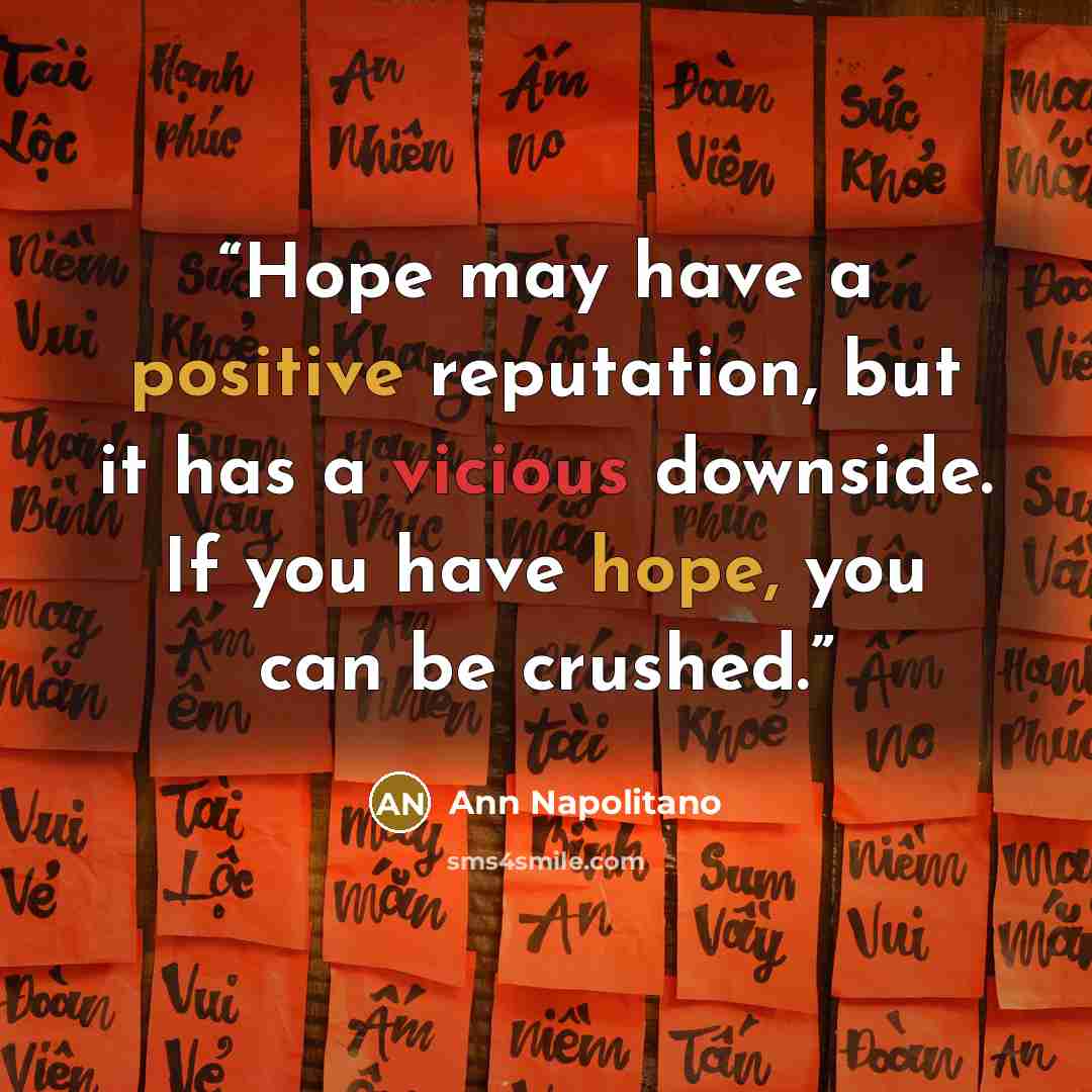 “Hope may have a positive reputation, but it has a vicious downside. If you have hope, you can be crushed.” quote by Ann Napolitano
