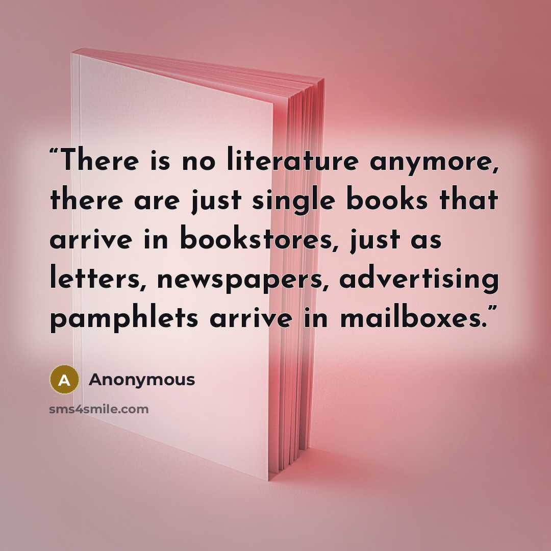 “There is no literature anymore, there are just single books that arrive in bookstores, just as letters, newspapers, advertising pamphlets arrive in mailboxes.” quote by Anonymous
