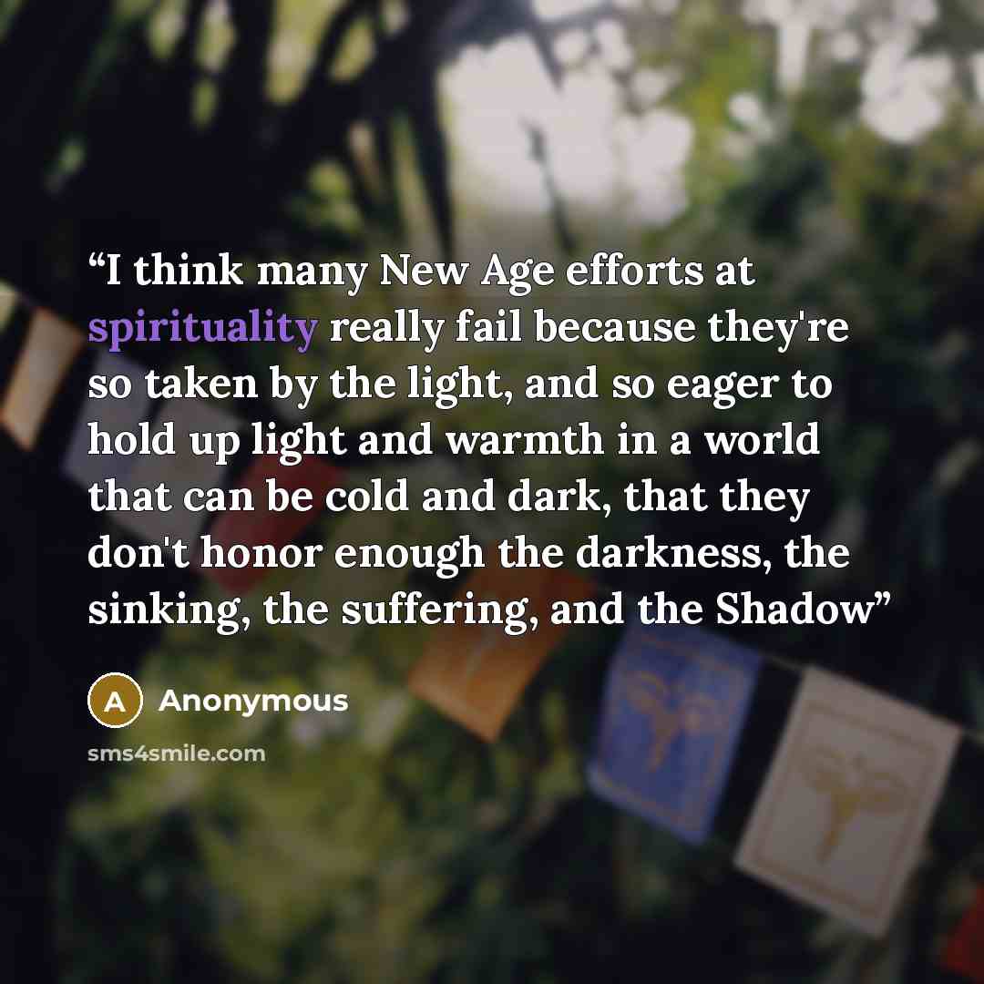 “I think many New Age efforts at spirituality really fail because they're so taken by the light, and so eager to hold up light and warmth in a world that can be cold and dark, that they don't honor enough the darkness, the sinking, the suffering, and the Shadow” quote by Anonymous