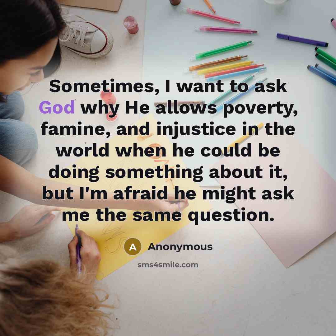 “Sometimes, I want to ask God why He allows poverty, famine, and injustice in the world when he could be doing something about it, but I'm afraid he might ask me the same question.” quote by Anonymous