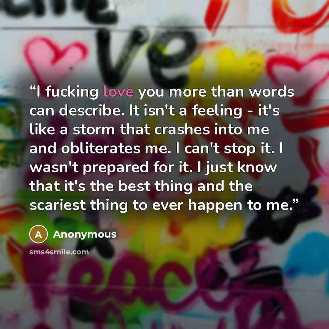 “I fucking love you more than words can describe. It isn't a feeling - it's like a storm that crashes into me and obliterates me. I can't stop it. I wasn't prepared for it. I just know that it's the best thing and the scariest thing to ever happen to me.” quote by Anonymous