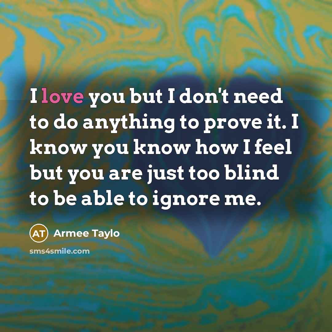“I love you but I don't need to do anything to prove it. I know you know how I feel but you are just too blind to be able to ignore me.” quote by Armee Taylo
