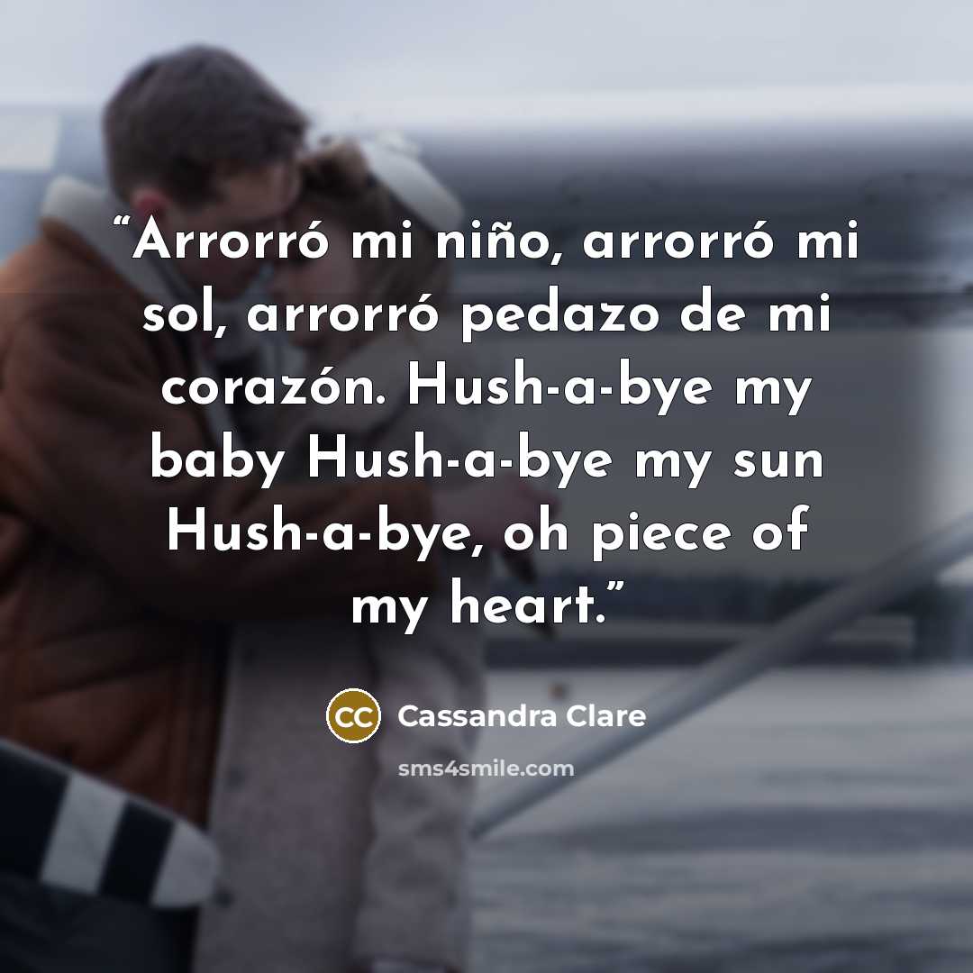 “Arrorró mi niño, arrorró mi sol, arrorró pedazo de mi corazón. Hush-a-bye my baby Hush-a-bye my sun Hush-a-bye, oh piece of my heart.” quote by Cassandra Clare