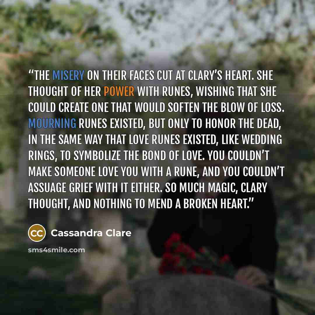 “The misery on their faces cut at Clary’s heart. She thought of her power with runes, wishing that she could create one that would soften the blow of loss. Mourning runes existed, but only to honor the dead, in the same way that love runes existed, like wedding rings, to symbolize the bond of love…” quote by Cassandra Clare