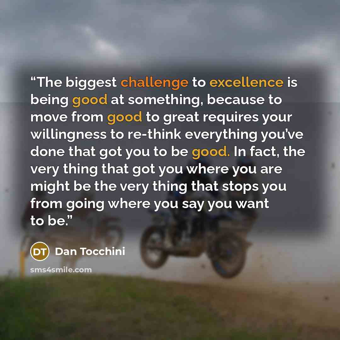 “The biggest challenge to excellence is being good at something, because to move from good to great requires your willingness to re-think everything you’ve done that got you to be good. In fact, the very thing that got you where you are might be the very thing that stops you from going where you…” quote by Dan Tocchini