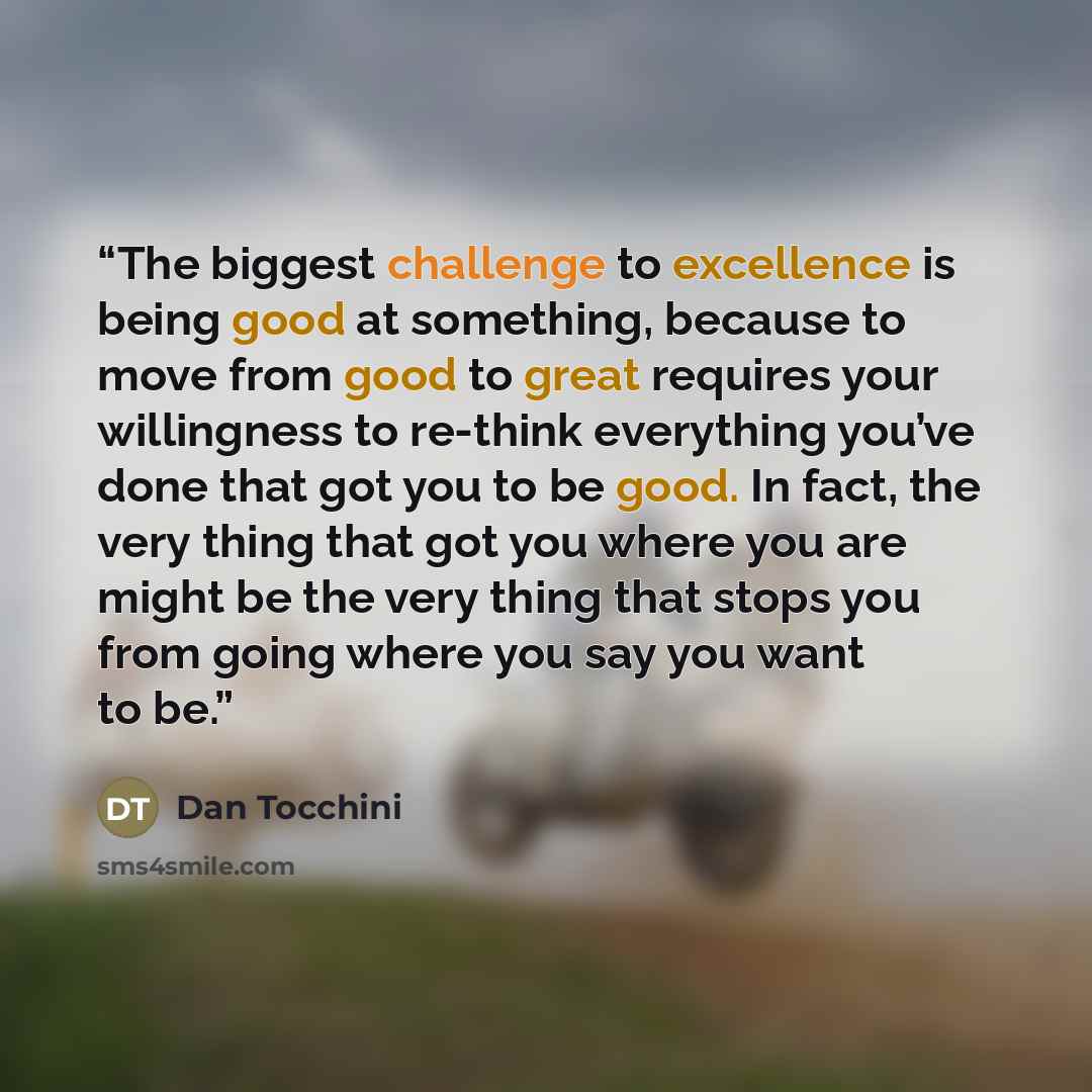 “The biggest challenge to excellence is being good at something, because to move from good to great requires your willingness to re-think everything you’ve done that got you to be good. In fact, the very thing that got you where you are might be the very thing that stops you from going where you…” quote by Dan Tocchini