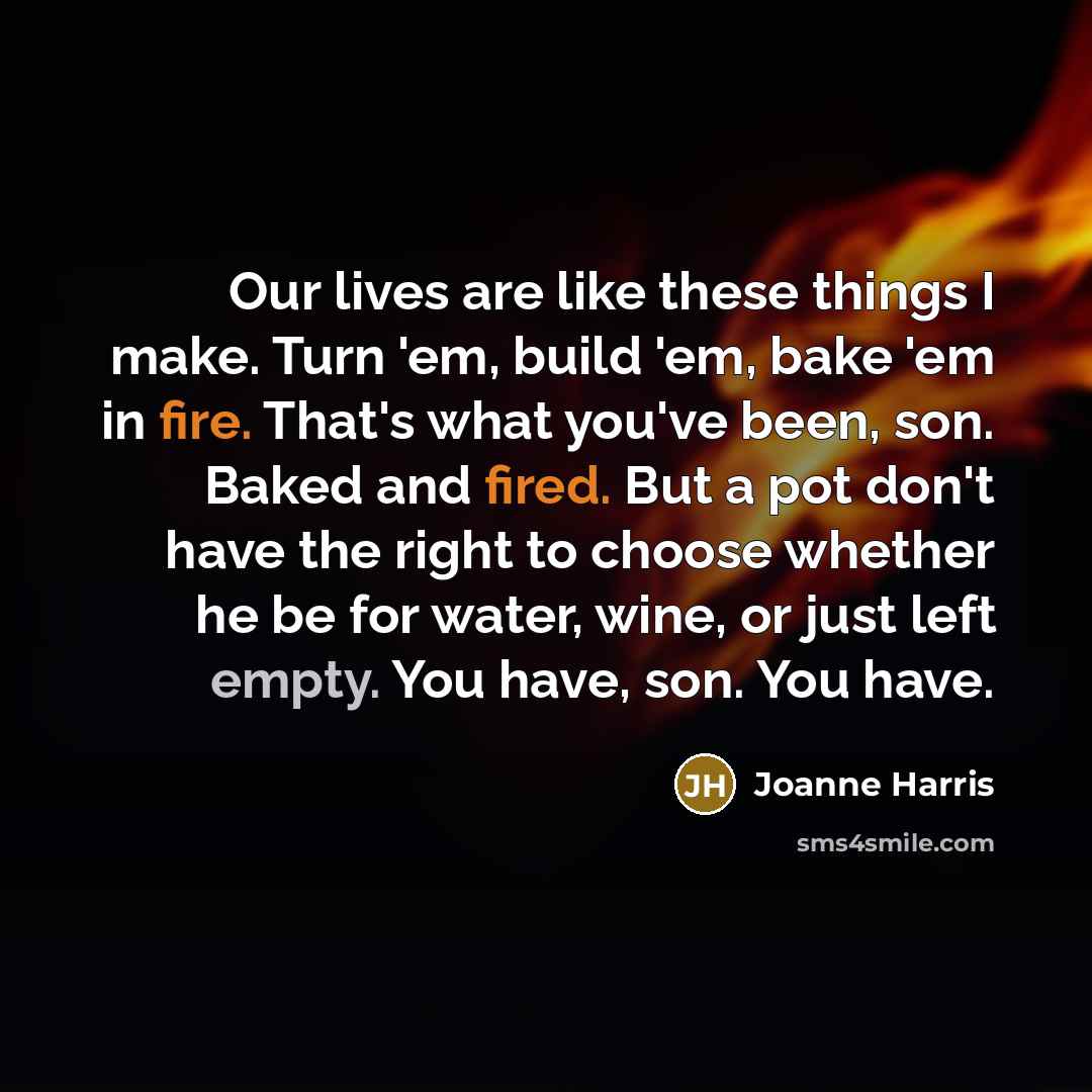 “Our lives are like these things I make. Turn 'em, build 'em, bake 'em in fire. That's what you've been, son. Baked and fired. But a pot don't have the right to choose whether he be for water, wine, or just left empty. You have, son. You have.” quote by Joanne Harris