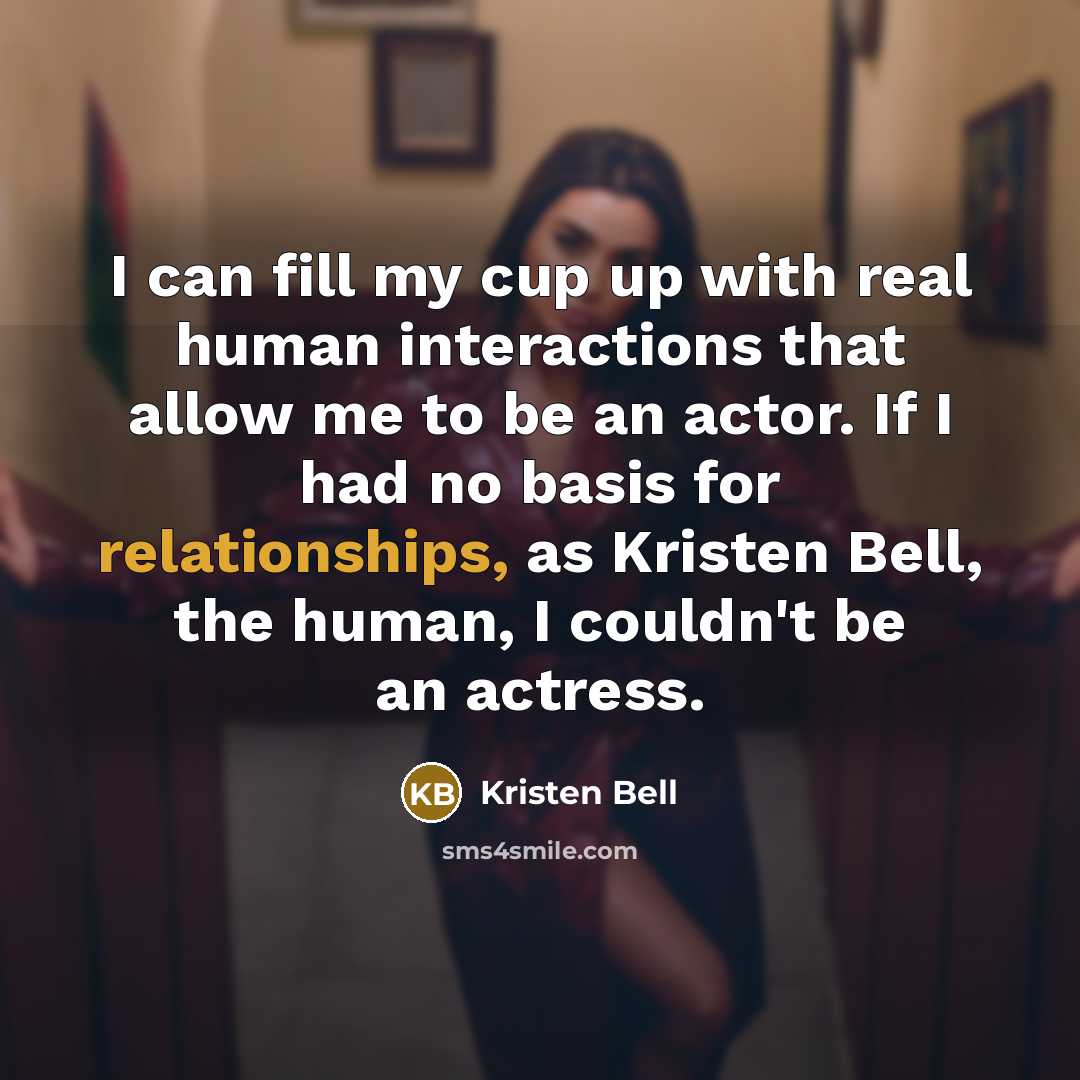 “I can fill my cup up with real human interactions that allow me to be an actor. If I had no basis for relationships, as Kristen Bell, the human, I couldn't be an actress.” quote by Kristen Bell
