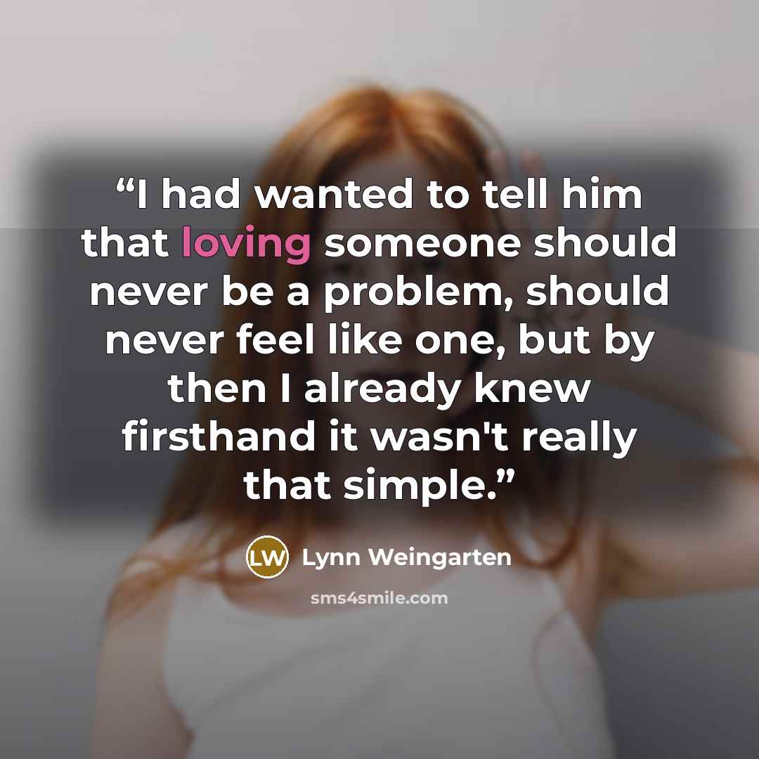 “I had wanted to tell him that loving someone should never be a problem, should never feel like one, but by then I already knew firsthand it wasn't really that simple.” quote by Lynn Weingarten